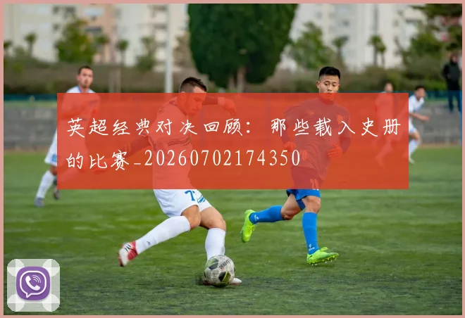 英超经典对决回顾:那些载入史册的比赛_20260702174350