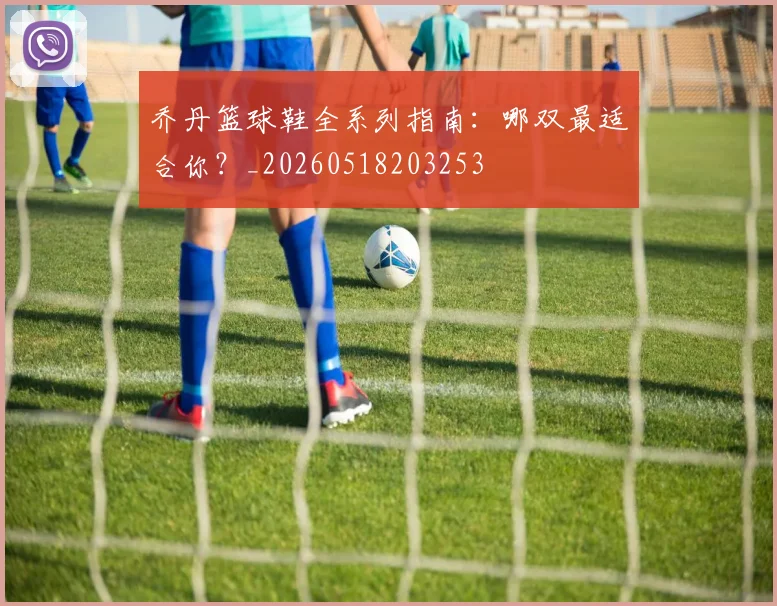 乔丹篮球鞋全系列指南：哪双最适合你？_20260518203253